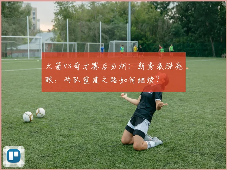 火箭vs奇才赛后分析：新秀表现亮眼，两队重建之路如何继续？