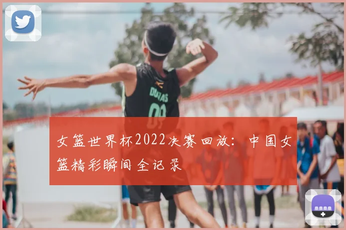 女篮世界杯2022决赛回放：中国女篮精彩瞬间全记录