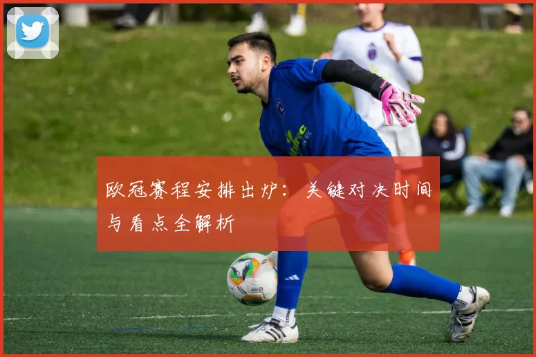 欧冠赛程安排出炉：关键对决时间与看点全解析