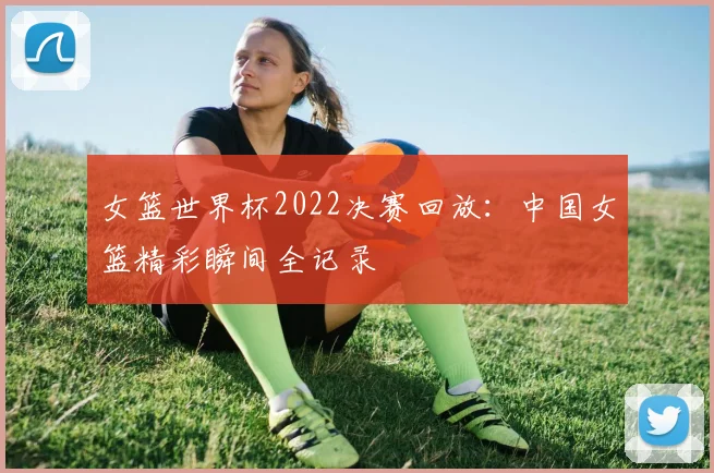 女篮世界杯2022决赛回放：中国女篮精彩瞬间全记录